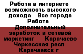 Работа в интернете, возможность высокого дохода - Все города Работа » Дополнительный заработок и сетевой маркетинг   . Карачаево-Черкесская респ.,Карачаевск г.